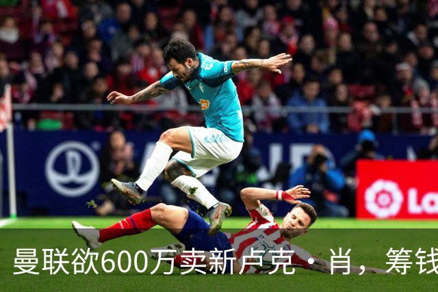 曼联欲600万卖新卢克·肖，筹钱签纽卡左闸！球迷怒斥重蹈皇马天才覆辙